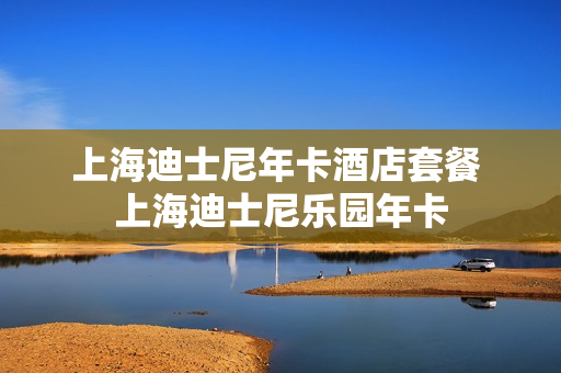 上海迪士尼年卡酒店套餐 上海迪士尼乐园年卡