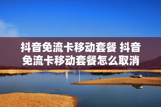 抖音免流卡移动套餐 抖音免流卡移动套餐怎么取消