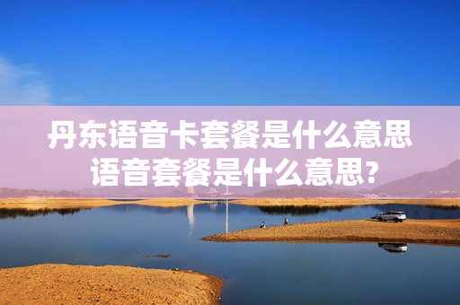 丹东语音卡套餐是什么意思 语音套餐是什么意思?