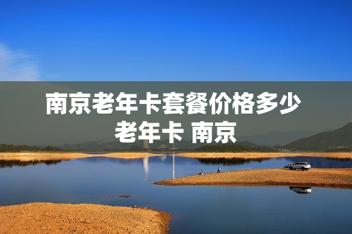 南京老年卡套餐价格多少 老年卡 南京