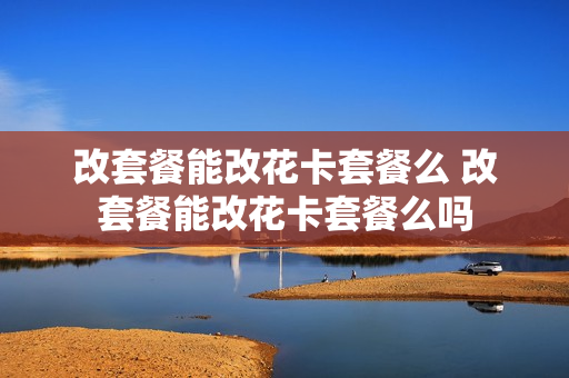 改套餐能改花卡套餐么 改套餐能改花卡套餐么吗