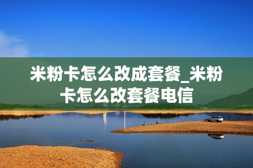 米粉卡怎么改成套餐_米粉卡怎么改套餐电信