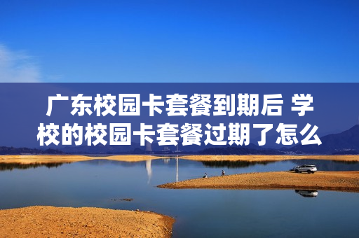 广东校园卡套餐到期后 学校的校园卡套餐过期了怎么办