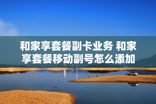 和家享套餐副卡业务 和家享套餐移动副号怎么添加