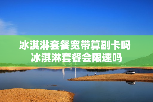 冰淇淋套餐宽带算副卡吗 冰淇淋套餐会限速吗