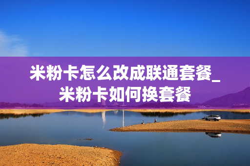 米粉卡怎么改成联通套餐_米粉卡如何换套餐