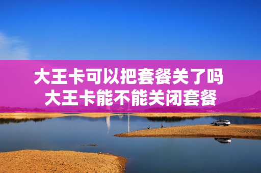 大王卡可以把套餐关了吗 大王卡能不能关闭套餐