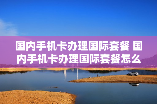 国内手机卡办理国际套餐 国内手机卡办理国际套餐怎么办理