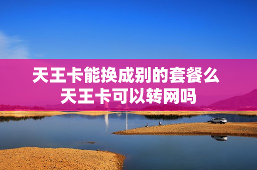 天王卡能换成别的套餐么 天王卡可以转网吗