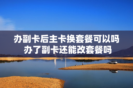 办副卡后主卡换套餐可以吗 办了副卡还能改套餐吗