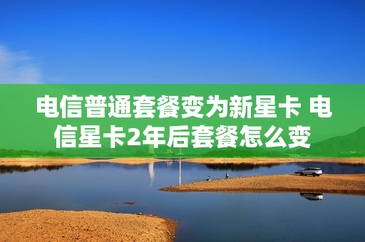 电信普通套餐变为新星卡 电信星卡2年后套餐怎么变
