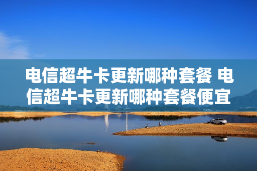 电信超牛卡更新哪种套餐 电信超牛卡更新哪种套餐便宜