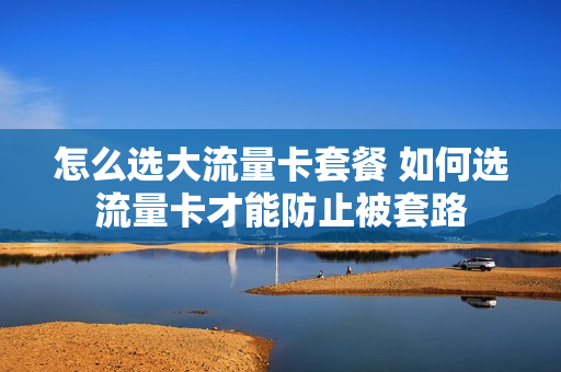 怎么选大流量卡套餐 如何选流量卡才能防止被套路