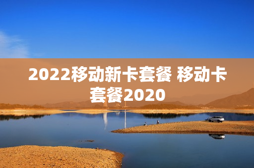 2022移动新卡套餐 移动卡套餐2020