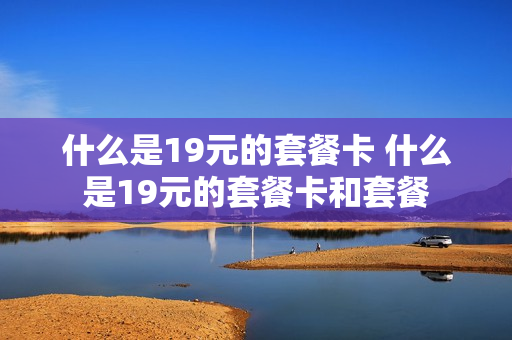 什么是19元的套餐卡 什么是19元的套餐卡和套餐