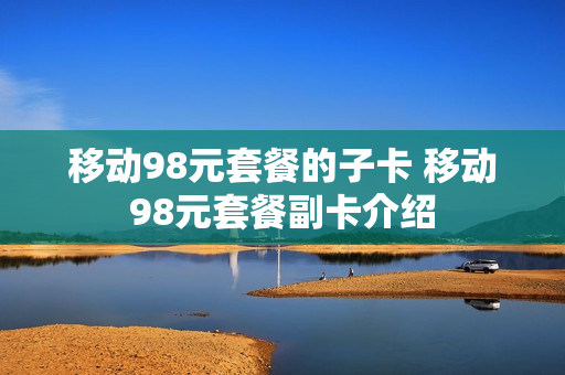 移动98元套餐的子卡 移动98元套餐副卡介绍