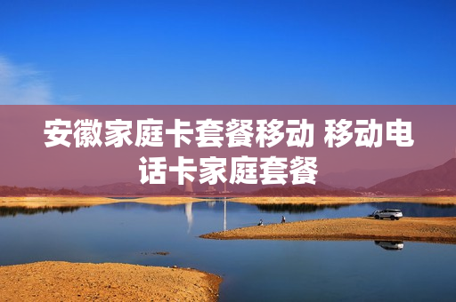 安徽家庭卡套餐移动 移动电话卡家庭套餐