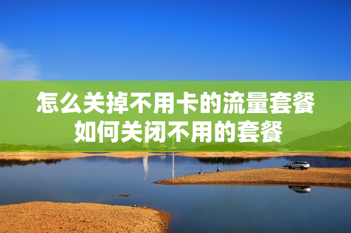 怎么关掉不用卡的流量套餐 如何关闭不用的套餐