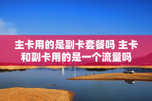 主卡用的是副卡套餐吗 主卡和副卡用的是一个流量吗