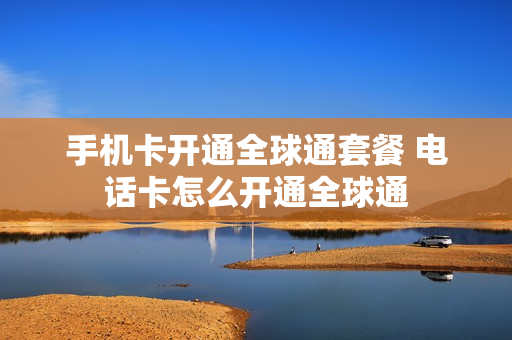 手机卡开通全球通套餐 电话卡怎么开通全球通