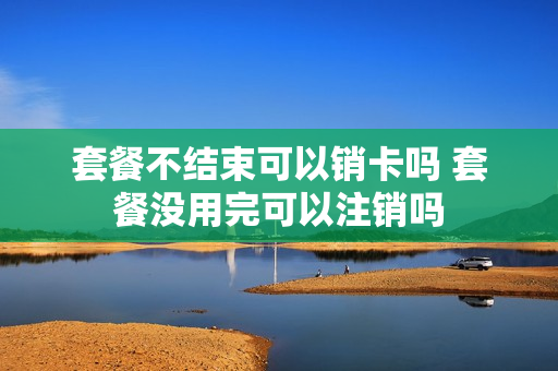 套餐不结束可以销卡吗 套餐没用完可以注销吗