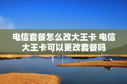 电信套餐怎么改大王卡 电信大王卡可以更改套餐吗