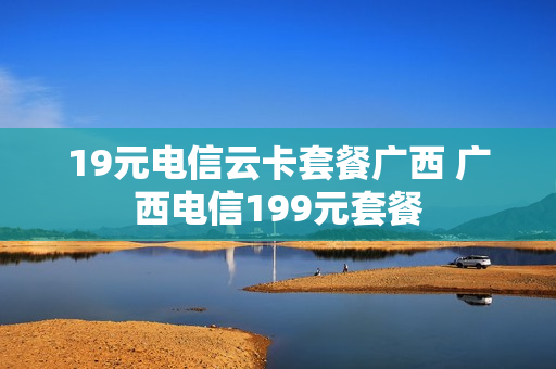 19元电信云卡套餐广西 广西电信199元套餐