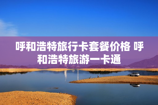 呼和浩特旅行卡套餐价格 呼和浩特旅游一卡通