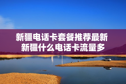 新疆电话卡套餐推荐最新 新疆什么电话卡流量多
