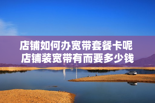 店铺如何办宽带套餐卡呢 店铺装宽带有而要多少钱