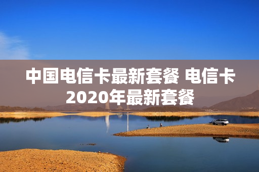 中国电信卡最新套餐 电信卡2020年最新套餐