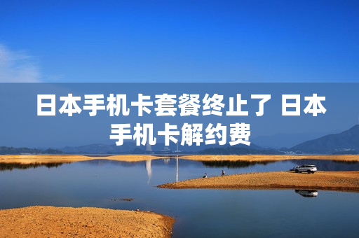 日本手机卡套餐终止了 日本手机卡解约费