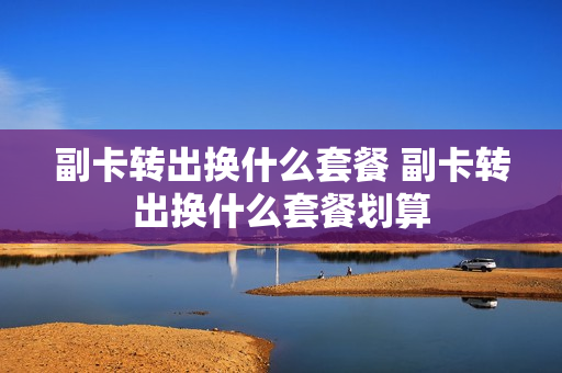 副卡转出换什么套餐 副卡转出换什么套餐划算