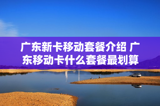 广东新卡移动套餐介绍 广东移动卡什么套餐最划算