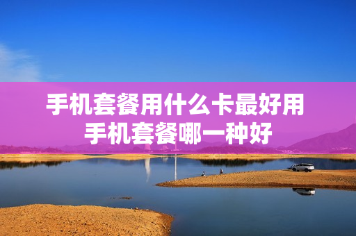 手机套餐用什么卡最好用 手机套餐哪一种好