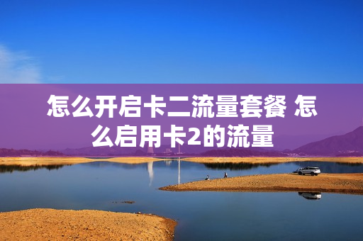 怎么开启卡二流量套餐 怎么启用卡2的流量
