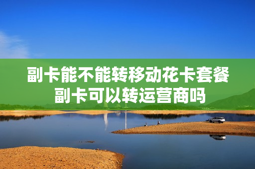 副卡能不能转移动花卡套餐 副卡可以转运营商吗