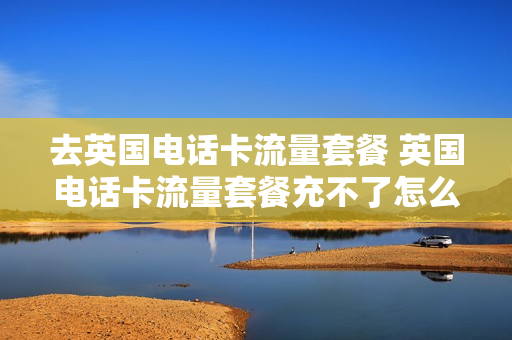 去英国电话卡流量套餐 英国电话卡流量套餐充不了怎么办