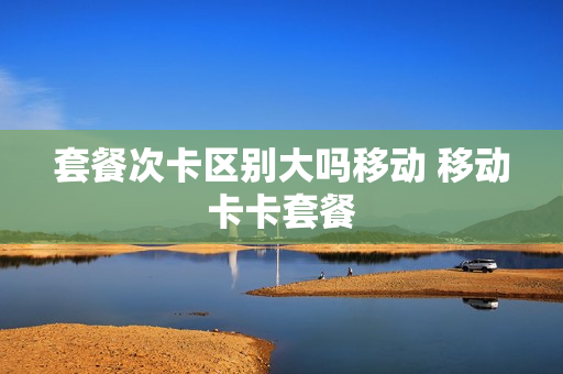 套餐次卡区别大吗移动 移动卡卡套餐