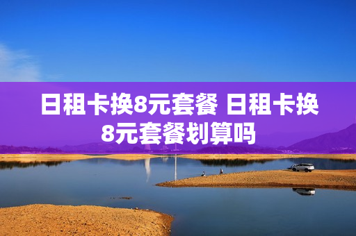 日租卡换8元套餐 日租卡换8元套餐划算吗