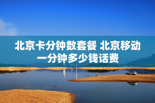 北京卡分钟数套餐 北京移动一分钟多少钱话费