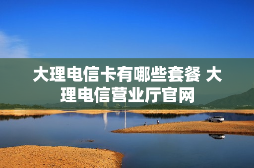 大理电信卡有哪些套餐 大理电信营业厅官网