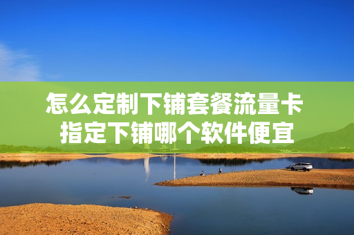 怎么定制下铺套餐流量卡 指定下铺哪个软件便宜