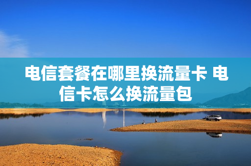 电信套餐在哪里换流量卡 电信卡怎么换流量包
