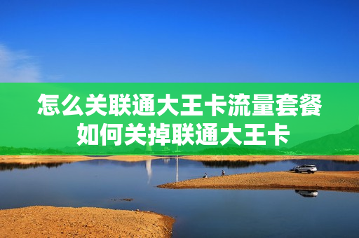 怎么关联通大王卡流量套餐 如何关掉联通大王卡