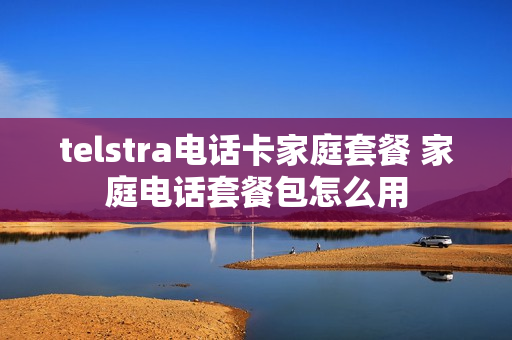 telstra电话卡家庭套餐 家庭电话套餐包怎么用
