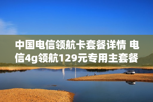 中国电信领航卡套餐详情 电信4g领航129元专用主套餐