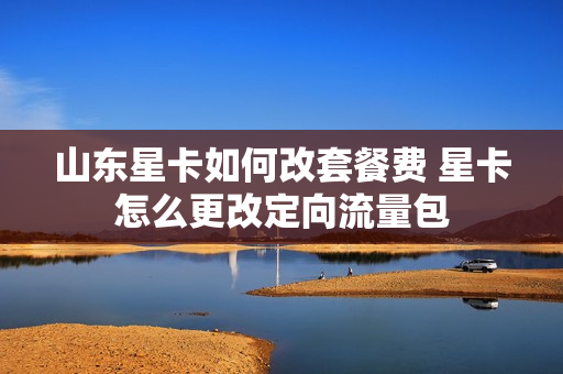 山东星卡如何改套餐费 星卡怎么更改定向流量包