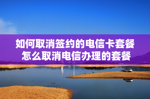 如何取消签约的电信卡套餐 怎么取消电信办理的套餐