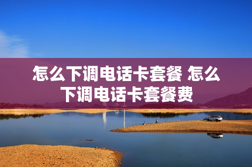 怎么下调电话卡套餐 怎么下调电话卡套餐费
